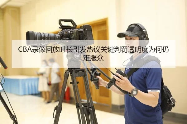 CBA录像回放时长引发热议关键判罚透明度为何仍难服众