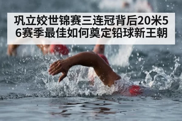 巩立姣世锦赛三连冠背后20米56赛季最佳如何奠定铅球新王朝